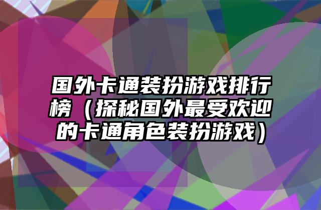 国外卡通装扮游戏排行榜（探秘国外最受欢迎的卡通角色装扮游戏）