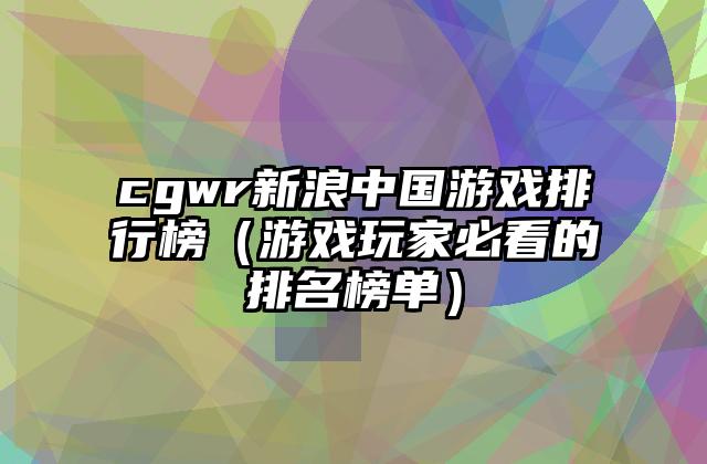 cgwr新浪中国游戏排行榜（游戏玩家必看的排名榜单）