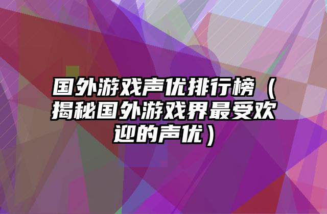 国外游戏声优排行榜（揭秘国外游戏界最受欢迎的声优）