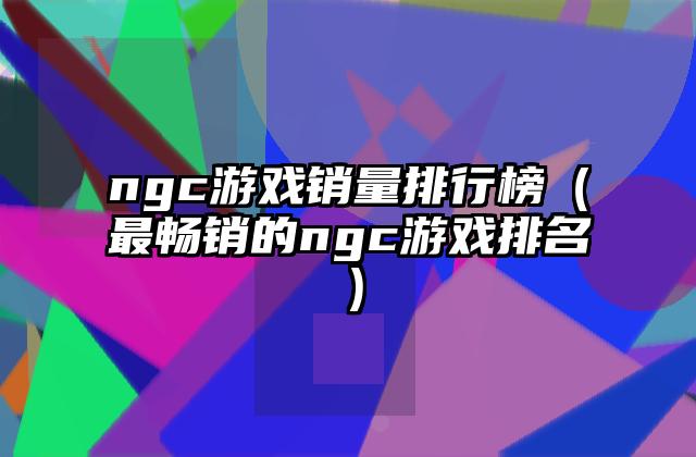 ngc游戏销量排行榜（最畅销的ngc游戏排名）