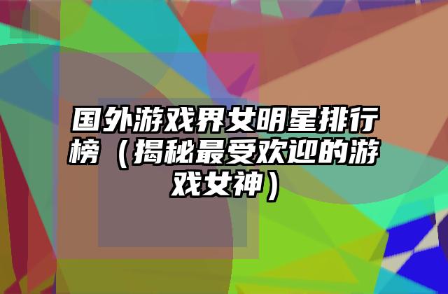 国外游戏界女明星排行榜（揭秘最受欢迎的游戏女神）