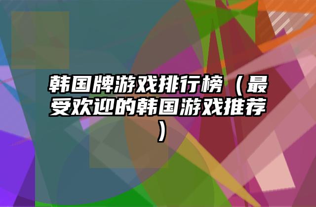 韩国牌游戏排行榜（最受欢迎的韩国游戏推荐）