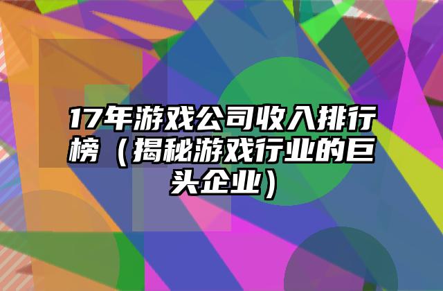 17年游戏公司收入排行榜（揭秘游戏行业的巨头企业）