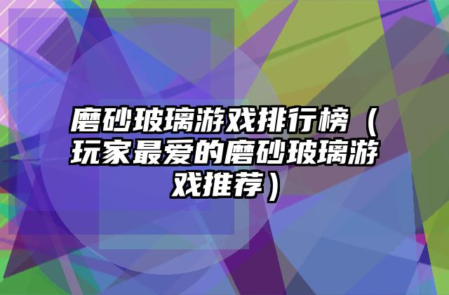 磨砂玻璃游戏排行榜（玩家最爱的磨砂玻璃游戏推荐）