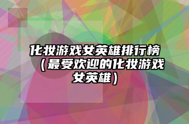 化妆游戏女英雄排行榜（最受欢迎的化妆游戏女英雄）