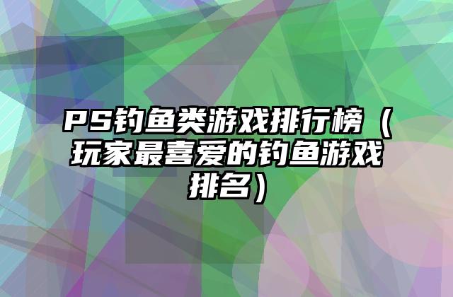 PS钓鱼类游戏排行榜（玩家最喜爱的钓鱼游戏排名）