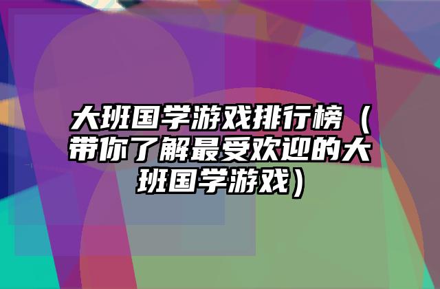 大班国学游戏排行榜（带你了解最受欢迎的大班国学游戏）