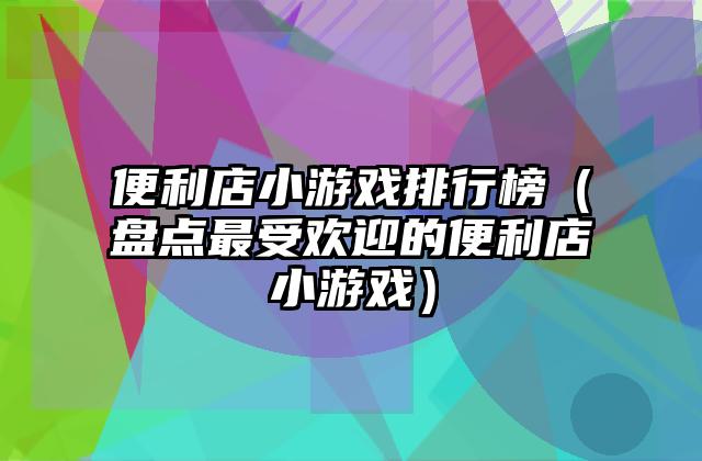 便利店小游戏排行榜（盘点最受欢迎的便利店小游戏）