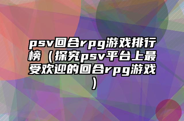psv回合rpg游戏排行榜（探究psv平台上最受欢迎的回合rpg游戏）