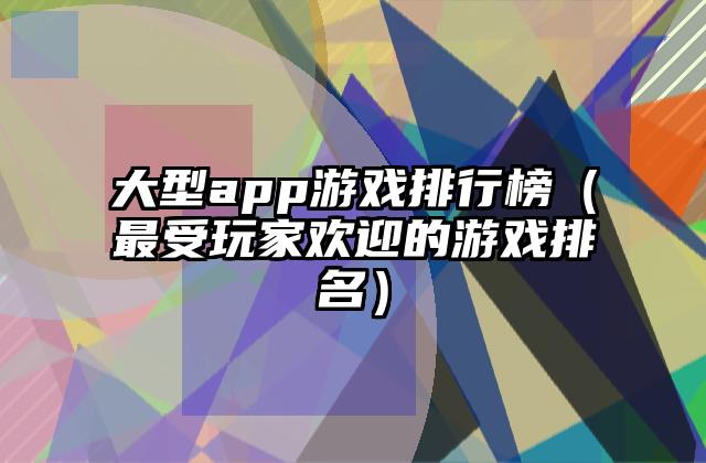 大型app游戏排行榜（最受玩家欢迎的游戏排名）