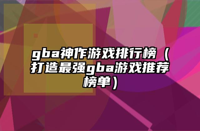 gba神作游戏排行榜（打造最强gba游戏推荐榜单）