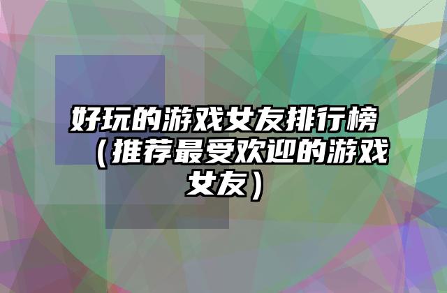好玩的游戏女友排行榜（推荐最受欢迎的游戏女友）