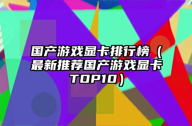 国产游戏显卡排行榜（最新推荐国产游戏显卡TOP10）