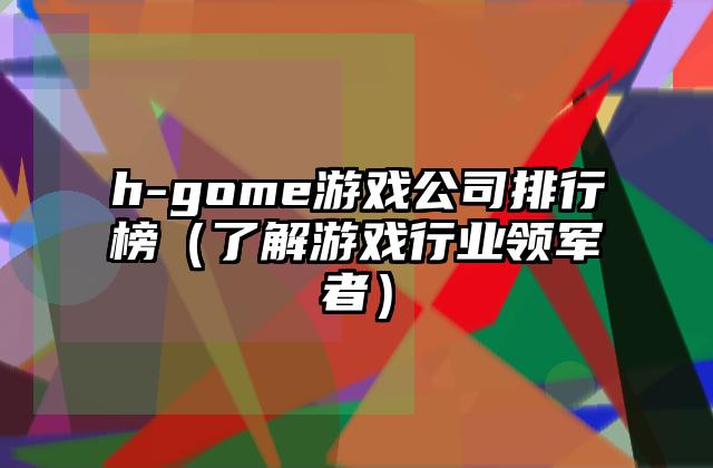 h-gome游戏公司排行榜（了解游戏行业领军者）