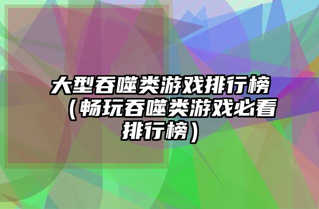 大型吞噬类游戏排行榜（畅玩吞噬类游戏必看排行榜）