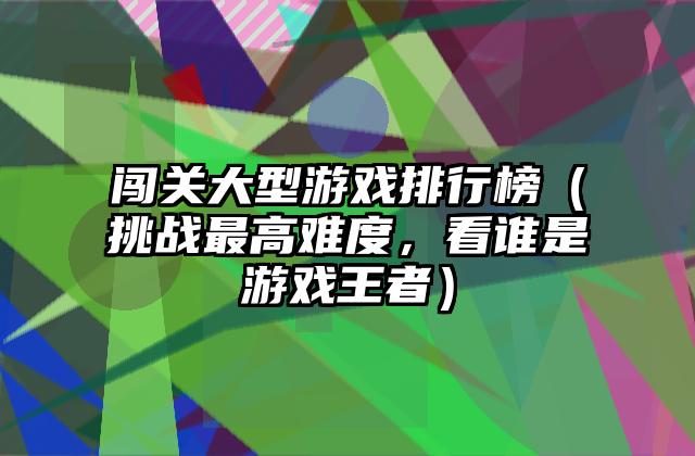 闯关大型游戏排行榜（挑战最高难度，看谁是游戏王者）