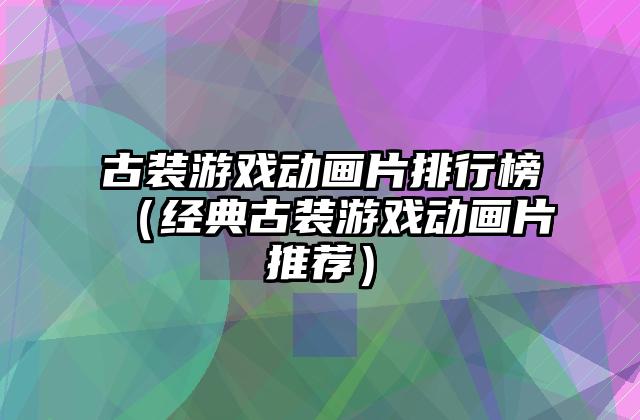 古装游戏动画片排行榜（经典古装游戏动画片推荐）