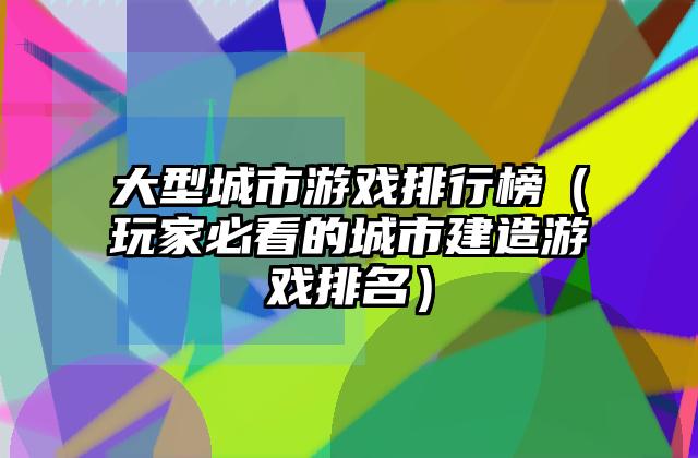 大型城市游戏排行榜（玩家必看的城市建造游戏排名）