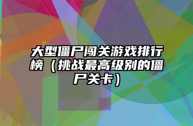 大型僵尸闯关游戏排行榜（挑战最高级别的僵尸关卡）