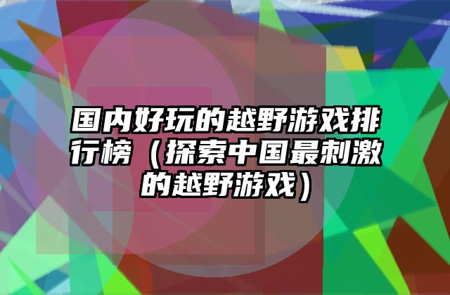国内好玩的越野游戏排行榜（探索中国最刺激的越野游戏）
