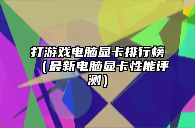 打游戏电脑显卡排行榜（最新电脑显卡性能评测）