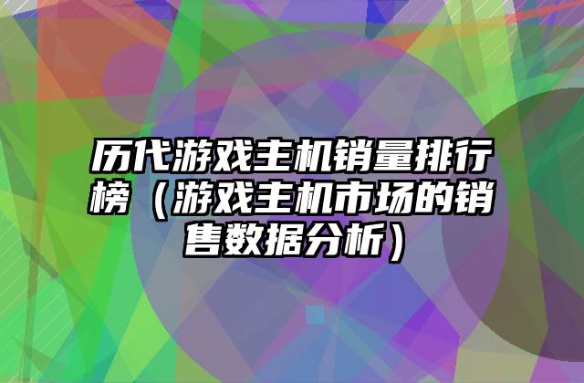 历代游戏主机销量排行榜（游戏主机市场的销售数据分析）