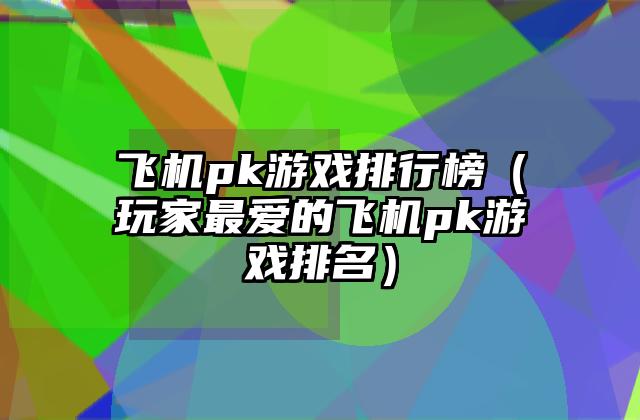 飞机pk游戏排行榜（玩家最爱的飞机pk游戏排名）