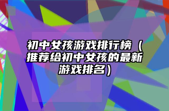 初中女孩游戏排行榜（推荐给初中女孩的最新游戏排名）