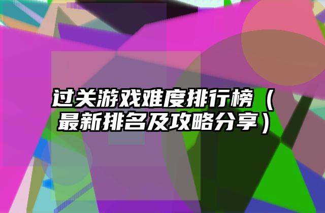 过关游戏难度排行榜（最新排名及攻略分享）