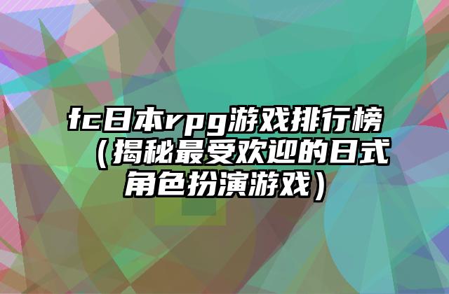 fc日本rpg游戏排行榜（揭秘最受欢迎的日式角色扮演游戏）