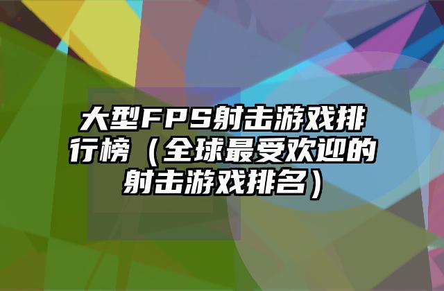 大型FPS射击游戏排行榜（全球最受欢迎的射击游戏排名）