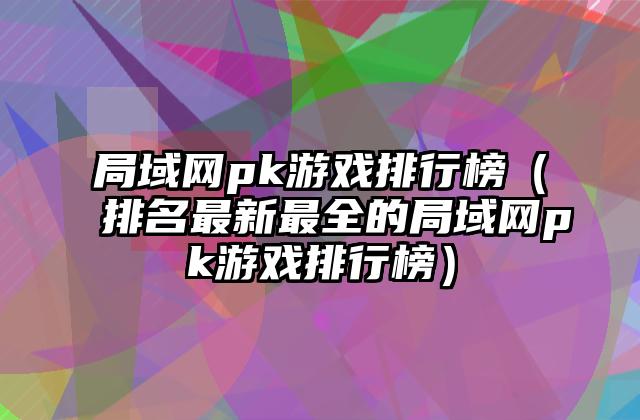 局域网pk游戏排行榜（排名最新最全的局域网pk游戏排行榜）