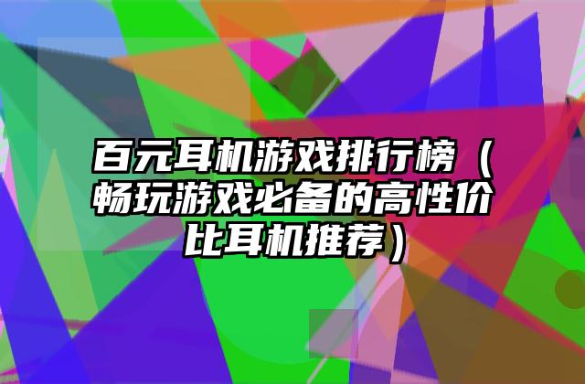 百元耳机游戏排行榜（畅玩游戏必备的高性价比耳机推荐）