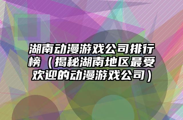 湖南动漫游戏公司排行榜（揭秘湖南地区最受欢迎的动漫游戏公司）