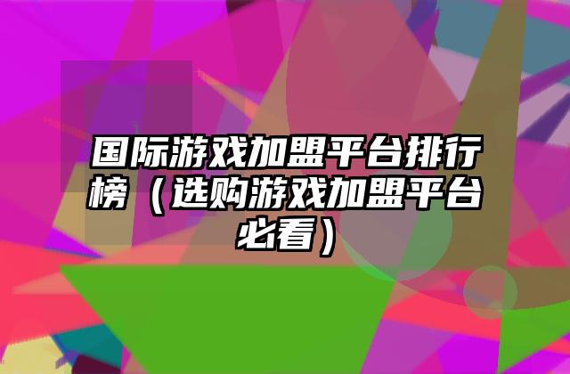 国际游戏加盟平台排行榜（选购游戏加盟平台必看）