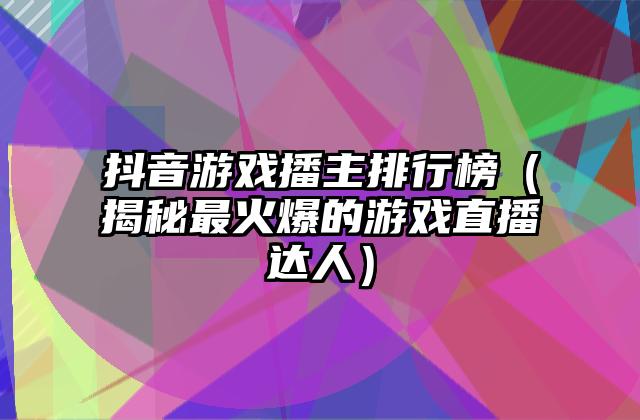 抖音游戏播主排行榜（揭秘最火爆的游戏直播达人）