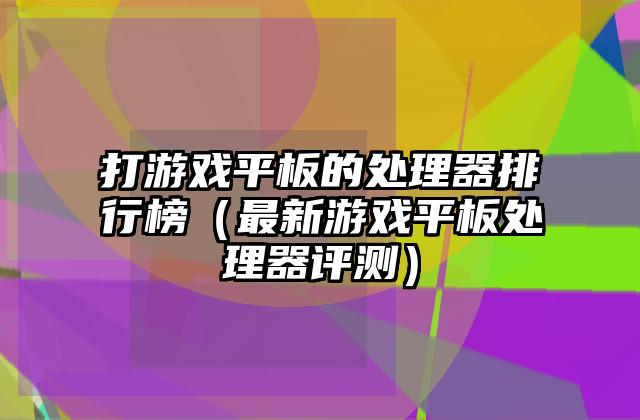 打游戏平板的处理器排行榜（最新游戏平板处理器评测）