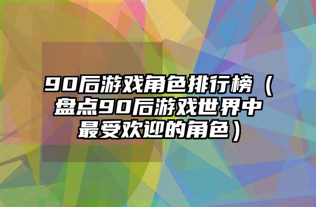 90后游戏角色排行榜（盘点90后游戏世界中最受欢迎的角色）