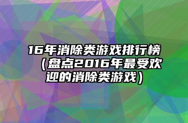 16年消除类游戏排行榜（盘点2016年最受欢迎的消除类游戏）