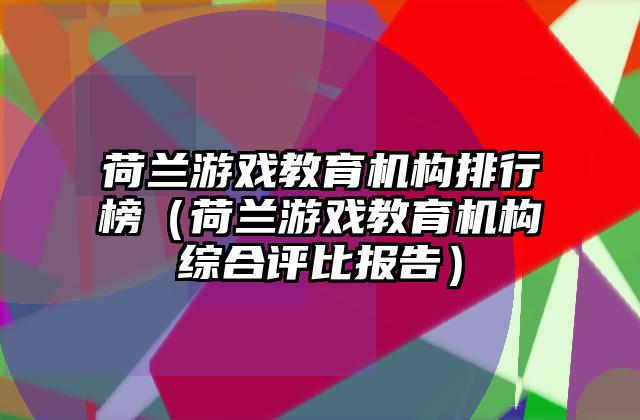 荷兰游戏教育机构排行榜（荷兰游戏教育机构综合评比报告）