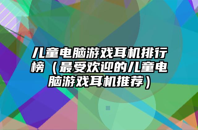 儿童电脑游戏耳机排行榜（最受欢迎的儿童电脑游戏耳机推荐）