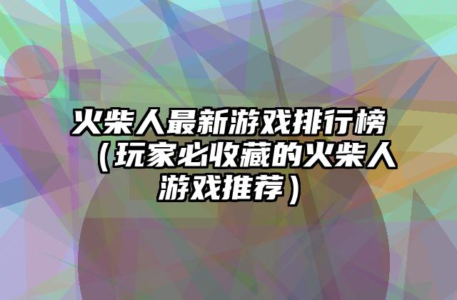 火柴人最新游戏排行榜（玩家必收藏的火柴人游戏推荐）