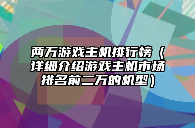 两万游戏主机排行榜（详细介绍游戏主机市场排名前二万的机型）