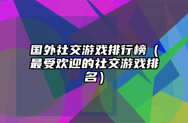 国外社交游戏排行榜（最受欢迎的社交游戏排名）