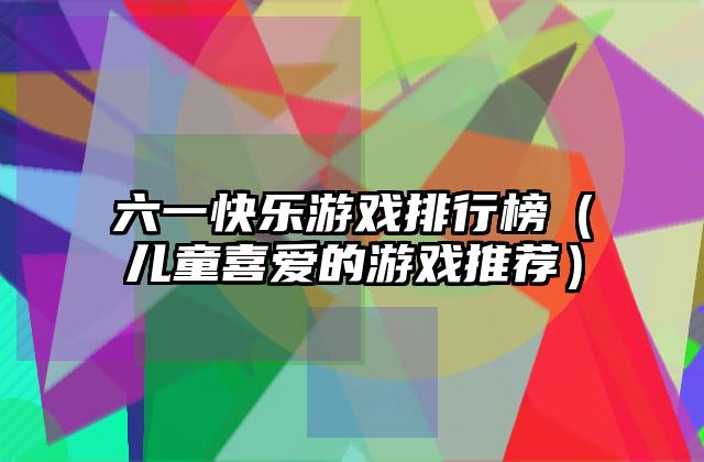 六一快乐游戏排行榜（儿童喜爱的游戏推荐）