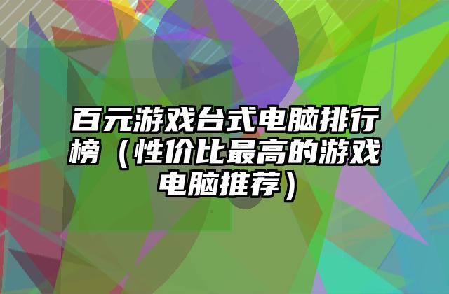 百元游戏台式电脑排行榜（性价比最高的游戏电脑推荐）
