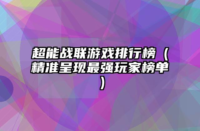 超能战联游戏排行榜（精准呈现最强玩家榜单）