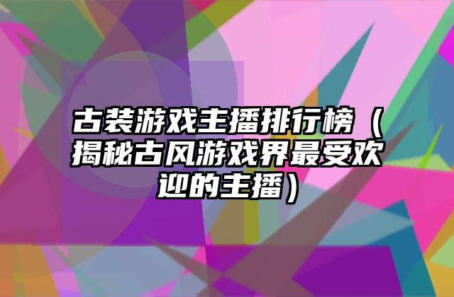 古装游戏主播排行榜（揭秘古风游戏界最受欢迎的主播）