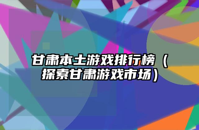甘肃本土游戏排行榜（探索甘肃游戏市场）