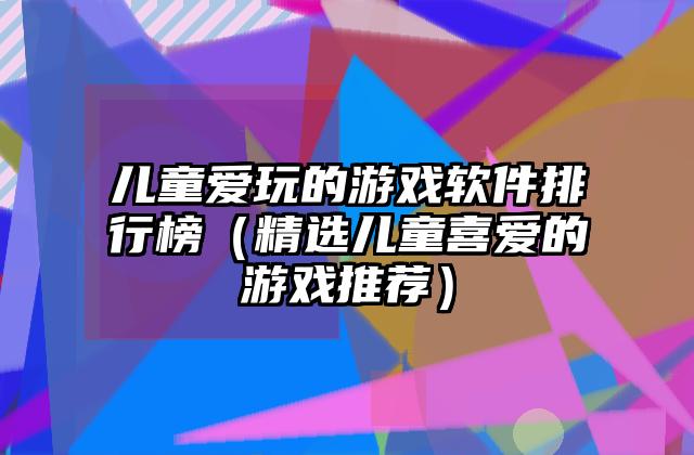 儿童爱玩的游戏软件排行榜（精选儿童喜爱的游戏推荐）